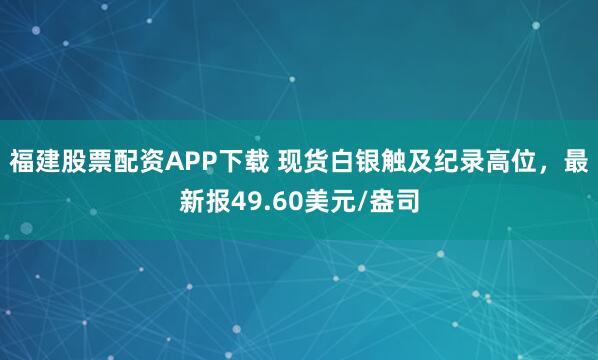福建股票配资APP下载 现货白银触及纪录高位，最新报49.60美元/盎司