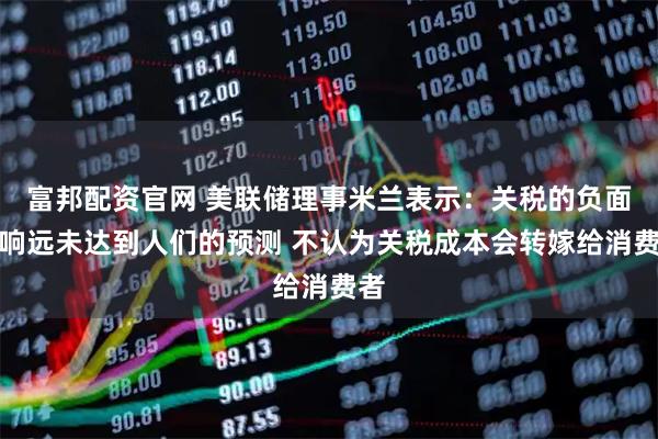 富邦配资官网 美联储理事米兰表示：关税的负面影响远未达到人们的预测 不认为关税成本会转嫁给消费者