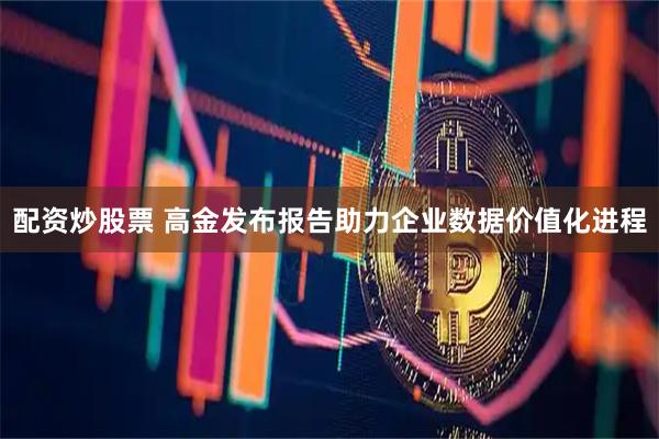 配资炒股票 高金发布报告助力企业数据价值化进程