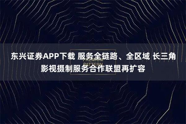 东兴证券APP下载 服务全链路、全区域 长三角影视摄制服务合作联盟再扩容