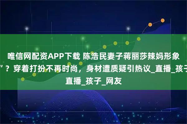 唯信网配资APP下载 陈浩民妻子蒋丽莎辣妈形象“崩塌”？穿着打扮不再时尚，身材遭质疑引热议_直播_孩子_网友