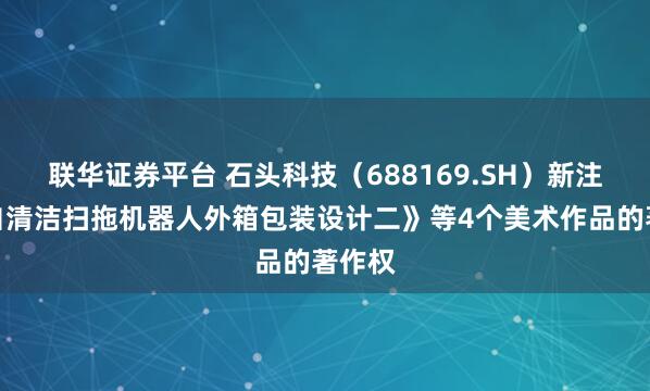 联华证券平台 石头科技（688169.SH）新注册《自清洁扫拖机器人外箱包装设计二》等4个美术作品的著作权