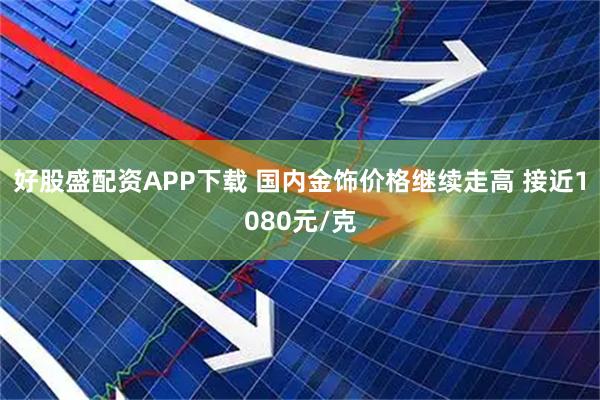 好股盛配资APP下载 国内金饰价格继续走高 接近1080元/克