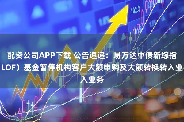 配资公司APP下载 公告速递：易方达中债新综指（LOF）基金暂停机构客户大额申购及大额转换转入业务