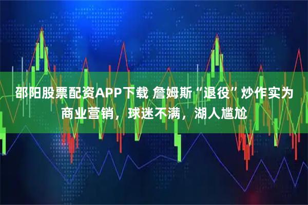 邵阳股票配资APP下载 詹姆斯“退役”炒作实为商业营销，球迷不满，湖人尴尬