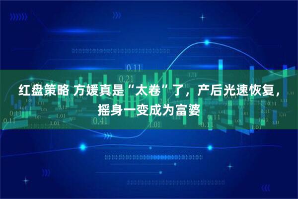 红盘策略 方媛真是“太卷”了，产后光速恢复，摇身一变成为富婆