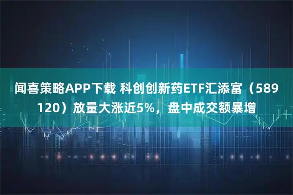 闻喜策略APP下载 科创创新药ETF汇添富（589120）放量大涨近5%，盘中成交额暴增