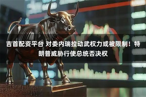 吉首配资平台 对委内瑞拉动武权力或被限制！特朗普威胁行使总统否决权