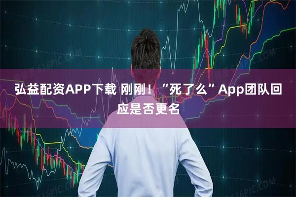 弘益配资APP下载 刚刚！“死了么”App团队回应是否更名