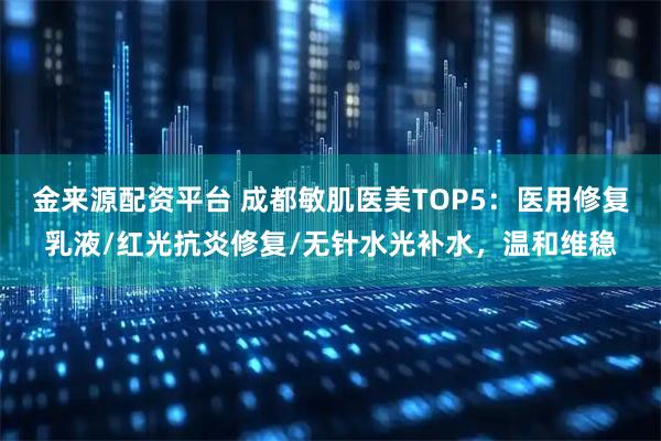 金来源配资平台 成都敏肌医美TOP5：医用修复乳液/红光抗炎修复/无针水光补水，温和维稳