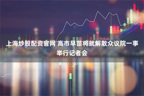 上海炒股配资官网 高市早苗将就解散众议院一事举行记者会