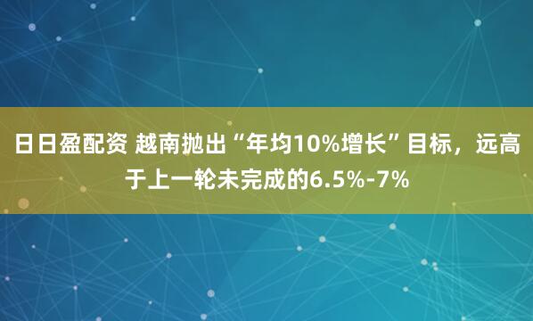 日日盈配资 越南抛出“年均10%增长”目标，远高于上一轮未完成的6.5%-7%