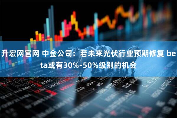 升宏网官网 中金公司：若未来光伏行业预期修复 beta或有30%-50%级别的机会