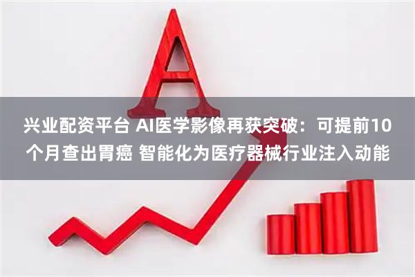 兴业配资平台 AI医学影像再获突破：可提前10个月查出胃癌 智能化为医疗器械行业注入动能