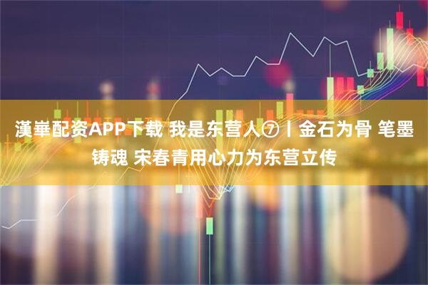 漢崋配资APP下载 我是东营人⑦丨金石为骨 笔墨铸魂 宋春青用心力为东营立传