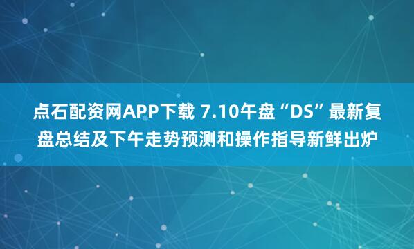 点石配资网APP下载 7.10午盘“DS”最新复盘总结及下午走势预测和操作指导新鲜出炉