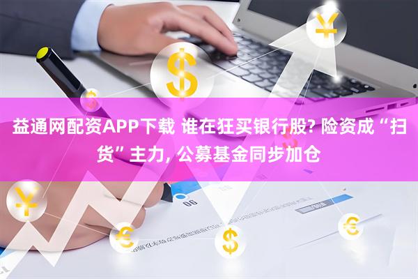 益通网配资APP下载 谁在狂买银行股? 险资成“扫货”主力, 公募基金同步加仓