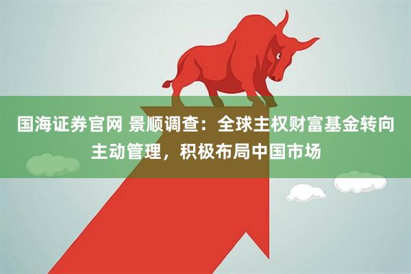 国海证券官网 景顺调查：全球主权财富基金转向主动管理，积极布局中国市场