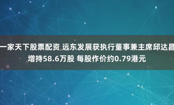 一家天下股票配资 远东发展获执行董事兼主席邱达昌增持58.6万股 每股作价约0.79港元