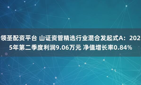 领圣配资平台 山证资管精选行业混合发起式A：2025年第二季度利润9.06万元 净值增长率0.84%