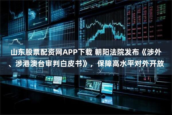 山东股票配资网APP下载 朝阳法院发布《涉外、涉港澳台审判白皮书》,保障高水平对外开放
