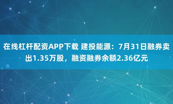 在线杠杆配资APP下载 建投能源:7月31日融券卖出1.35万股,融资融券余额2.36亿元