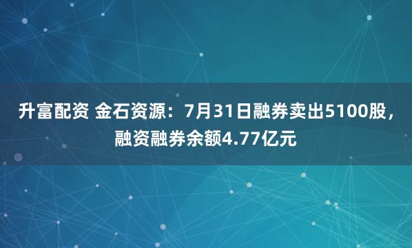 升富配资 金石资源：7月31日融券卖出5100股，融资融券余额4.77亿元