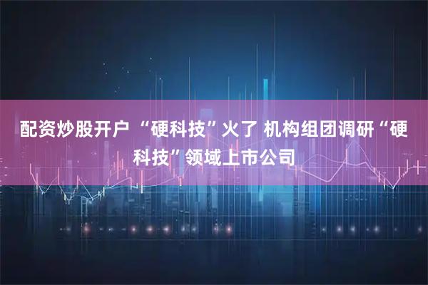 配资炒股开户 “硬科技”火了 机构组团调研“硬科技”领域上市公司