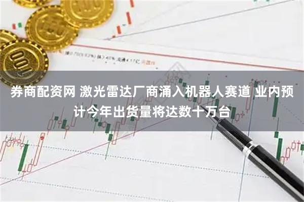 券商配资网 激光雷达厂商涌入机器人赛道 业内预计今年出货量将达数十万台
