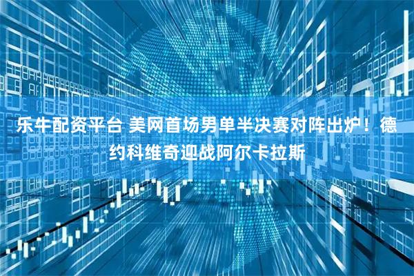 乐牛配资平台 美网首场男单半决赛对阵出炉！德约科维奇迎战阿尔卡拉斯