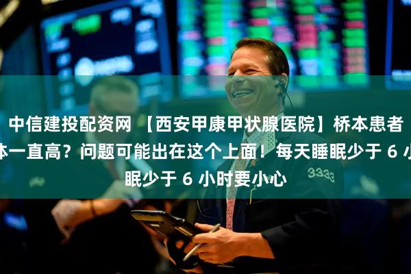 中信建投配资网 【西安甲康甲状腺医院】桥本患者必看：抗体一直高？问题可能出在这个上面！每天睡眠少于 6 小时要小心