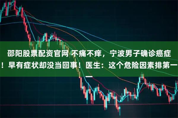 邵阳股票配资官网 不痛不痒，宁波男子确诊癌症！早有症状却没当回事！医生：这个危险因素排第一