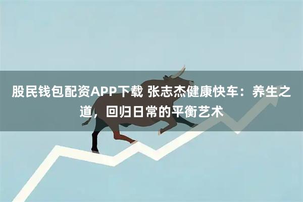 股民钱包配资APP下载 张志杰健康快车：养生之道，回归日常的平衡艺术