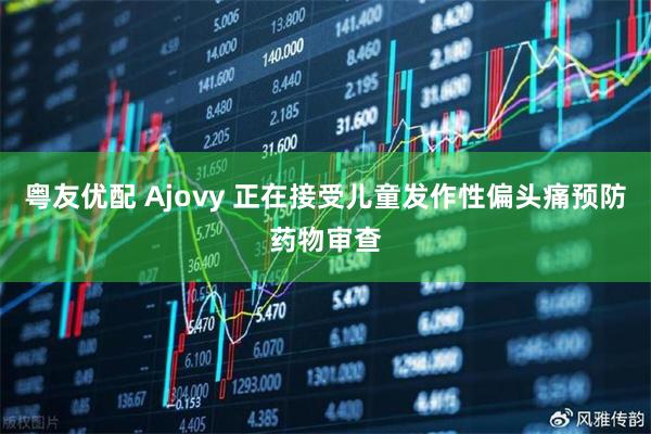 粤友优配 Ajovy 正在接受儿童发作性偏头痛预防药物审查