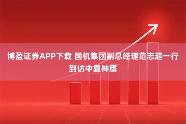 博盈证券APP下载 国机集团副总经理范志超一行到访中复神鹰